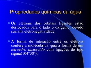Propriedades químicas da água Os elétrons dos orbitais ligantes estão deslocados para o lado o oxigênio, devido sua alta eletronegatividade. A forma de interação entre os elétrons confere a molécula da água a forma de um  tetraedro distorcido  com ligações do tipo sigma(104°30’). 