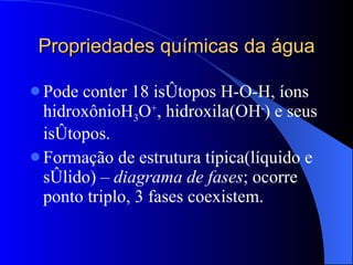 Propriedades químicas da água Pode conter 18 isótopos H-O-H, íons hidroxônioH 3 O + , hidroxila(OH - ) e seus isótopos. Formação de estrutura típica(líquido e sólido) –  diagrama de fases ; ocorre ponto triplo, 3 fases coexistem. 