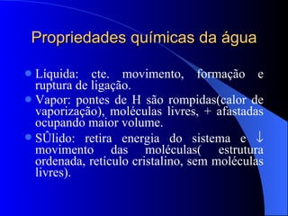 Propriedades químicas da água Líquida: cte. movimento, formação e ruptura de ligação. Vapor: pontes de H são rompidas(calor de vaporização), moléculas livres, + afastadas ocupando maior volume. Sólido: retira energia do sistema e    movimento das moléculas( estrutura ordenada, retículo cristalino, sem moléculas livres). 