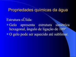 Propriedades químicas da água Estrutura sólida: Gelo apresenta estrutura simétrica hexagonal, ângulo de ligação de 109° O gelo pode ser aquecido até sublimar.  