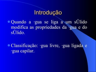 Introdução Quando a água se liga a um sólido modifica as propriedades da água e do sólido. Classificação: água livre, água ligada e água capilar. 