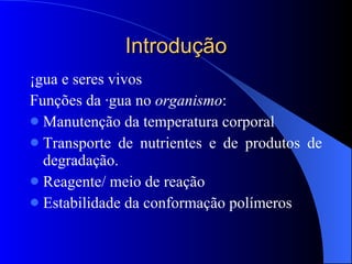 Introdução Água e seres vivos Funções da água no  organismo : Manutenção da temperatura corporal Transporte de nutrientes e de produtos de degradação. Reagente/ meio de reação Estabilidade da conformação polímeros 