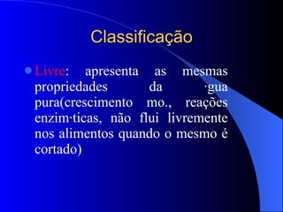 Classificação Livre : apresenta as mesmas propriedades da água pura(crescimento mo., reações enzimáticas, não flui livremente nos alimentos quando o mesmo é cortado) 