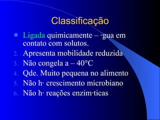 Classificação Ligada  quimicamente – água em contato com solutos. Apresenta mobilidade reduzida Não congela a – 40°C Qde. Muito pequena no alimento Não há crescimento microbiano Não há reações enzimáticas 