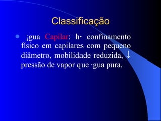 Classificação Água  Capilar : há confinamento físico em capilares com pequeno diâmetro, mobilidade reduzida,    pressão de vapor que água pura. 