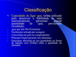 Classificação Capacidade de ligar água : termo utilizado para descrever a habilidade de uma macromolécula aprisionar grande quantidade de água, prevenindo exsudação : Água que não flui livremente Facilmente retirada por secagem Convertida em gelo no congelamento Principal fração presente nos alimentos Quaisquer alteração na sua quantidade ou forma de ligação com sólidos afeta a qualidade do alimento 