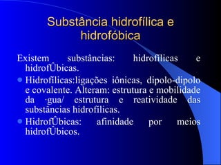 Substância hidrofílica e hidrofóbica Existem substâncias: hidrofílicas e hidrofóbicas. Hidrofílicas:ligações iônicas, dipolo-dipolo e covalente. Alteram: estrutura e mobilidade da água/ estrutura e reatividade das substâncias hidrofílicas. Hidrofóbicas: afinidade por meios hidrofóbicos. 