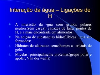 Interação da água – Ligações de H A interação da água com grupos polares neutros(sem carga), capazes de fazer pontes de H, é a mais encontrada em alimentos. Na adição de substâncias hidrofóbicas  água são formados: Hidratos de alatratos: semelhantes a  cristais de gelo. Micelas: principalmente proteínas(grupo polar e apolar, Van der waals) 