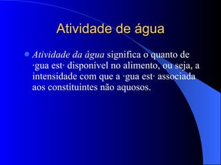 Atividade de água Atividade da água  significa o quanto de água está disponível no alimento, ou seja, a intensidade com que a água está associada aos constituintes não aquosos. 
