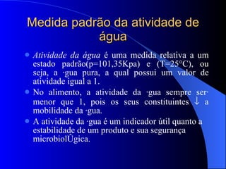 Medida padrão da atividade de água Atividade da água  é uma medida relativa a um estado padrão(p=101,35Kpa) e (T=25°C), ou seja, a água pura, a qual possui um valor de atividade igual a 1. No alimento, a atividade da água sempre será menor que 1, pois os seus constituintes    a mobilidade da água. A atividade da água é um indicador útil quanto a estabilidade de um produto e sua segurança microbiológica. 