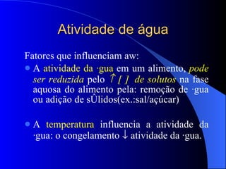 Atividade de água Fatores que influenciam aw: A  atividade da água  em um alimento,  pode ser reduzida  pelo           de solutos  na fase aquosa do alimento pela: remoção de água ou adição de sólidos(ex.:sal/açúcar) A  temperatura  influencia a atividade da água: o congelamento    atividade da água. 