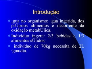 Introdução Água no organismo: água ingerida, dos próprios alimentos e decorrente da oxidação metabólica. Indivíduo ingere: 2/3 bebidas e 1/3 alimentos sólidos. indivíduo de 70kg necessita de 2L água/dia. 