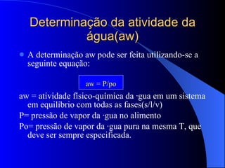 Determinação da atividade da água(aw) A determinação aw pode ser feita utilizando-se a seguinte equação: aw = atividade físico-química da água em um sistema em equilíbrio com todas as fases(s/l/v) P= pressão de vapor da água no alimento Po= pressão de vapor da água pura na mesma T, que deve ser sempre especificada. aw = P/po 