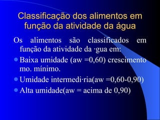 Classificação dos alimentos em função da atividade da água Os alimentos são classificados em função da atividade da água em: Baixa umidade (aw =0,60) crescimento mo. mínimo. Umidade intermediária(aw =0,60-0,90) Alta umidade(aw = acima de 0,90) 