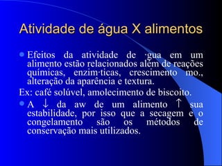 Atividade de água X alimentos Efeitos da atividade de água em um alimento estão relacionados além de reações químicas, enzimáticas, crescimento mo., alteração da aparência e textura. Ex: café solúvel, amolecimento de biscoito.  A    da aw de um alimento    sua estabilidade, por isso que a secagem e o congelamento são os métodos de conservação mais utilizados. 