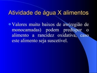 Atividade de água X alimentos Valores muito baixos de aw(região de monocamadas) podem predispor o alimento a rancidez oxidativa, caso este alimento seja suscetível. 