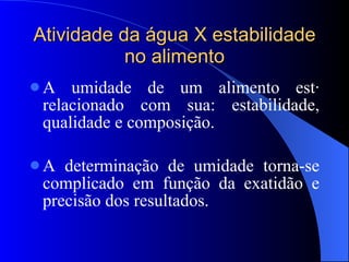 Atividade da água X estabilidade no alimento A umidade de um alimento está relacionado com sua: estabilidade, qualidade e composição. A determinação de umidade torna-se complicado em função da exatidão e precisão dos resultados. 
