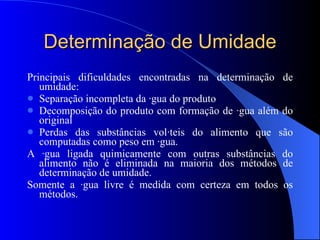 Determinação de Umidade Principais dificuldades encontradas na determinação de umidade: Separação incompleta da água do produto Decomposição do produto com formação de água além do original Perdas das substâncias voláteis do alimento que são computadas como peso em água.  A água ligada quimicamente com outras substâncias do alimento não é eliminada na maioria dos métodos de determinação de umidade. Somente a água livre é medida com certeza em todos os métodos. 