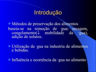 Introdução Métodos de preservação dos alimentos baseia-se na remoção de água: secagem, congelamento(   mobilidade da água), adição de solutos. Utilização da água na industria de alimentos e bebidas. Influência e ocorrência da água no alimento 
