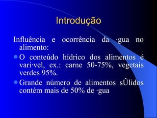 Introdução Influência e ocorrência da água no alimento: O conteúdo hídrico dos alimentos é variável, ex.: carne 50-75%, vegetais verdes 95%. Grande número de alimentos sólidos contém mais de 50% de água 