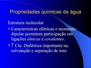 Propriedades químicas da água Estrutura molecular Características elétricas e momento dipolar permitem participação em ligações  iônicas  e  covalentes .    Cte. Dielétrica importante na: solvatação e separação de íons 