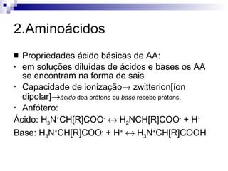 2.Aminoácidos Propriedades ácido básicas de AA:  em soluções diluídas de ácidos e bases os AA se encontram na forma de sais Capacidade de ionização   zwitterion[íon dipolar]  ácido  doa prótons ou  base  recebe prótons. Anfótero: Ácido: H 3 N + CH[R]COO -     H 2 NCH[R]COO -  + H + Base: H 3 N + CH[R]COO -  + H +     H 3 N + CH[R]COOH 