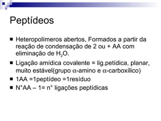 Peptídeos Heteropolímeros abertos, Formados a partir da reação de condensação de 2 ou + AA com eliminação de H 2 O. Ligação amídica covalente = lig.petídica, planar, muito estável(grupo   -amino e   -carboxílico) 1AA =1peptídeo =1resíduo N°AA – 1= n° ligações peptídicas 