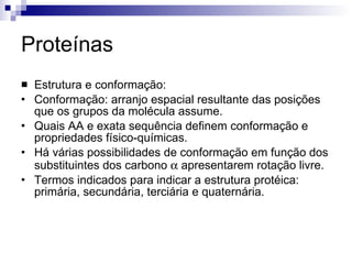 Proteínas Estrutura e conformação: Conformação: arranjo espacial resultante das posições que os grupos da molécula assume. Quais AA e exata sequência definem conformação e propriedades físico-químicas. Há várias possibilidades de conformação em função dos substituintes dos carbono    apresentarem rotação livre. Termos indicados para indicar a estrutura protéica: primária, secundária, terciária e quaternária. 