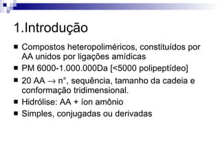 1.Introdução Compostos heteropoliméricos, constituídos por AA unidos por ligações amídicas PM 6000-1.000.000Da [<5000 polipeptídeo] 20 AA    n°, sequência, tamanho da cadeia e conformação tridimensional. Hidrólise: AA + íon amônio Simples, conjugadas ou derivadas 
