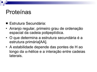 Proteínas Estrutura Secundária: Arranjo regular, primeiro grau de ordenação espacial da cadeia polipeptídica. O que determina a estrutura secundária é a estrutura primária[AA]. A estabilidade depende das pontes de H ao longo da   -hélice e a interação entre cadeias laterais. 