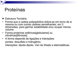 Proteínas Estrutura Terciária Forma que a cadeia polipeptídica dobra-se em torno de si mesma ou com outras cadeias semelhantes, em 3 dimensões, para ganhar estabilidade e/ou ocupar menos volume Forma proteínas esféricas[globulares] ou cilindricas[fibrosas] A forma depende de ligações e interações:  pontes: dissulfeto e hidrogênio,  interações: dipolo-dipolo, Van de Waals e eletrostáticas. 