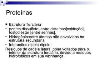 Proteínas Estrutura Terciária pontes dissulfeto: entre cisteínas[oxidação], fosfodiéster [entre serinas]. Hidrogênio:entre átomos não envolvidos na estrutura secundária Interações dipolo-dipolo:  Resíduos de cadeia lateral polar voltados para o interior da estrutura terciária, devido a resíduos hidrofóbicos em sua vizinhança. 