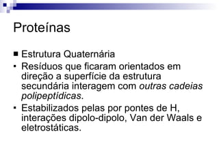 Proteínas Estrutura Quaternária Resíduos que ficaram orientados em direção a superfície da estrutura secundária interagem com  outras cadeias polipeptídicas . Estabilizados pelas por pontes de H, interações dipolo-dipolo, Van der Waals e eletrostáticas. 