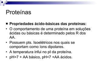 Proteínas Propriedades ácido-básicas das proteínas: O comportamento de uma proteína em soluções ácidas ou básicas é determinado pelos R dos AA. Possuem pts. Isoelétricos nos quais se comportam como íons dipolares. A temperatura infui no pI da proteína. pH>7 + AA básico, pH<7 +AA ácidos. 