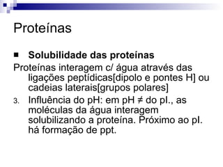 Proteínas Solubilidade das proteínas Proteínas interagem c/ água através das ligações peptídicas[dipolo e pontes H] ou cadeias laterais[grupos polares] Influência do pH: em pH  ≠ do pI., as moléculas da água interagem solubilizando a proteína. Próximo ao pI. há formação de ppt. 