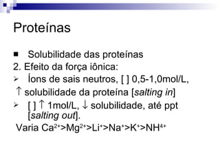 Proteínas Solubilidade das proteínas 2. Efeito da força iônica: Íons de sais neutros, [ ] 0,5-1,0mol/L,    solubilidade da proteína [ salting in ] [ ]    1mol/L,    solubilidade, até ppt [ salting out ].  Varia Ca 2+ >Mg 2+ >Li + >Na + >K + >NH 4+ 