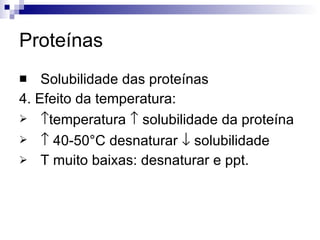 Proteínas Solubilidade das proteínas 4. Efeito da temperatura:  temperatura    solubilidade da proteína    40-50°C desnaturar    solubilidade T muito baixas: desnaturar e ppt. 