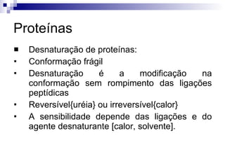 Proteínas Desnaturação de proteínas: Conformação frágil Desnaturação é a modificação na conformação sem rompimento das ligações peptídicas Reversível{uréia} ou irreversível{calor} A sensibilidade depende das ligações e do agente desnaturante [calor, solvente]. 