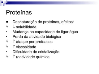 Proteínas Desnaturação de proteínas, efeitos:    solubilidade Mudança na capacidade de ligar água Perda da atividade biológica    ataque por proteases    viscosidade  Dificuldade de cristalização    reatividade química 