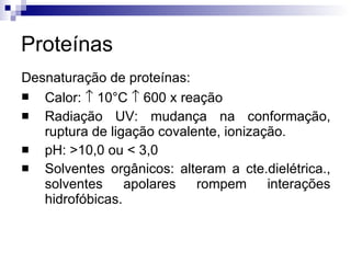 Proteínas Desnaturação de proteínas: Calor:    10°C    600 x reação Radiação UV: mudança na conformação, ruptura de ligação covalente, ionização.  pH: >10,0 ou < 3,0 Solventes orgânicos: alteram a cte.dielétrica., solventes apolares rompem interações hidrofóbicas. 