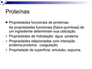 Proteínas Propriedades funcionais de proteínas: As propriedades funcionais [físico-químicas] de um ingrediente determinam sua utilização. Propriedades de hidratação: água -proteina Propriedades relacionadas com interação proteína-proteína:  coagulação Propriedade de superfície: emulsão, espuma. 