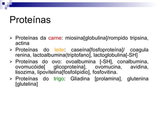 Proteínas Proteínas da  carne : miosina[globulina]/rompido tripsina, actina Proteínas do  leite : caseína[fosfoproteína]/ coagula renina, lactoalbumina(triptofano], lactoglobulina[-SH] Proteínas do  ovo:  ovoalbumina [-SH], conalbumina, ovomucóide[ glicoproteína], ovomucina, avidina, lisozima, lipovitelina[fosfolipidio], fosfovitina. Proteínas do  trigo : Gliadina [prolamina], glutenina [glutelina] 