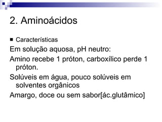 2. Aminoácidos Características Em solução aquosa, pH neutro: Amino recebe 1 próton, carboxílico perde 1 próton. Solúveis em água, pouco solúveis em solventes orgânicos Amargo, doce ou sem sabor[ác.glutâmico] 