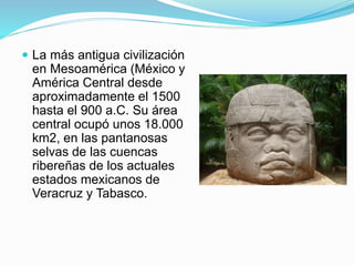  La más antigua civilización
en Mesoamérica (México y
América Central desde
aproximadamente el 1500
hasta el 900 a.C. Su área
central ocupó unos 18.000
km2, en las pantanosas
selvas de las cuencas
ribereñas de los actuales
estados mexicanos de
Veracruz y Tabasco.
 