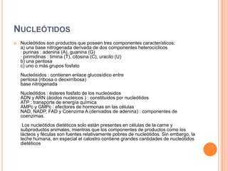 NUCLEÓTIDOS
 Nucleótidos son productos que poseen tres componentes característicos:
a) una base nitrogenada derivada de dos componentes heterocíclicos
· purinas : adenina (A), guanina (G)
· pirimidinas : timina (T), citosina (C), uracilo (U)
b) una pentosa
c) uno o más grupos fosfato
Nucleósidos : contienen enlace glucosídico entre
pentosa (ribosa o deoxirribosa)
base nitrogenada
Nucleótidos : ésteres fosfato de los nucleósidos
ADN y ARN (ácidos nucleicos ) : constituidos por nucleótidos
ATP : transporte de energía química
AMPc y GMPc : efectores de hormonas en las células
NAD, NADP, FAD y Coenzima A (derivados de adenina) : componentes de
coenzimas.
Los nucleótidos dietéticos solo están presentes en células de la carne y
subproductos animales, mientras que los componentes de productos como los
lácteos y féculas son fuentes relativamente pobres de nucleótidos. Sin embargo, la
leche humana, en especial el calostro contiene grandes cantidades de nucleótidos
dietéticos
 