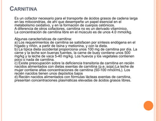 CARNITINA
Es un cofactor necesario para el transporte de ácidos grasos de cadena larga
en las mitocondrias, de ahí que desempeñe un papel esencial en el
metabolismo oxidativo, y en la formación de cuerpos cetónicos.
A diferencia de otros cofactores, carnitina no es un derivado vitamínico.
La concentración de carnitina libre en el músculo es de unos 4.0 mmol/kg.
Algunas características de carnitina:
a) Los requerimientos de carnitina se satisfacen por síntesis endógena en el
hígado y riñón, a partir de lisina y metionina, y con la dieta.
b) La típica dieta occidental proporciona unos 100 mg de carnitina por día. La
carne y la leche son buenas fuentes, la carne de buey contiene unos 500
mg/kg y la leche de vaca 5-40 mg/kg. Los huevos y los vegetales contienen
poco o nada de carnitina.
c) Existe preocupación sobre la deficiencia transitoria de carnitina en recién
nacidos alimentados con dietas exentas de carnitina (p.e.:soja).La leche de
mujer contiene altas concentraciones de carnitina (50-100 nmol/mL). Los
recién nacidos tienen unos depósitos bajos
d) Recién nacidos alimentados con fórmulas lácteas exentas de carnitina,
presentan concentraciones plasmáticas elevadas de ácidos grasos libres.
 