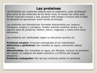 Las proteínas
Las Proteínas son nutrientes básicos para el organismo, pues constituyen
gran parte de las moléculas de los seres vivos, el cuerpo las utiliza para
formar músculos huesos y piel, producir más sangre e incluso ante la falta
de alimento se aprovechan como fuente de energía.
Las proteínas son biomolecular formadas básicamente por carbono,
hidrógeno, oxígeno y nitrógeno. Pueden además contener azufre y en
algunos tipos de proteínas, fósforo, hierro, magnesio y cobre entre otros
elementos.
Las proteínas son clasificables según su estructura química en:
Proteínas simples: Producen aminoácidos al ser hidrolizados.
Albúminas y globulinas: Son solubles en agua y soluciones salinas
diluidas.
Albuminoides: Son insolubles en agua, son fibrosas, incluyen la queratina
del cabello, el colágeno del tejido conectivo y la fibrina del coagulo
sanguíneo.
Proteínas conjugadas: Son las que contienen partes no proteicas
 