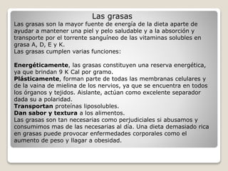 Las grasas
Las grasas son la mayor fuente de energía de la dieta aparte de
ayudar a mantener una piel y pelo saludable y a la absorción y
transporte por el torrente sanguíneo de las vitaminas solubles en
grasa A, D, E y K.
Las grasas cumplen varias funciones:
Energéticamente, las grasas constituyen una reserva energética,
ya que brindan 9 K Cal por gramo.
Plásticamente, forman parte de todas las membranas celulares y
de la vaina de mielina de los nervios, ya que se encuentra en todos
los órganos y tejidos. Aislante, actúan como excelente separador
dada su a polaridad.
Transportan proteínas liposolubles.
Dan sabor y textura a los alimentos.
Las grasas son tan necesarias como perjudiciales si abusamos y
consumimos mas de las necesarias al día. Una dieta demasiado rica
en grasas puede provocar enfermedades corporales como el
aumento de peso y llagar a obesidad.
 