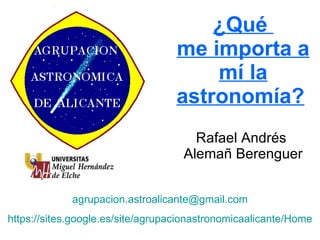 ¿Qué  me importa a mí la astronomía?   Rafael Andrés  Alemañ Berenguer [email_address] https://sites.google.es/site/agrupacionastronomicaalicante/Home 