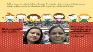 Todo lo que tienen es gracias a su trabajo, al esfuerzo que dan día a día. Otra cosa que admiro de ellas es que siempre están dispuestas a ayudar sin 
pedir algo a cambio, que no se limitan hacer solo maestras sino también consejeras, amigas y sobre todo excelentes hermanas. 
Además son muy detallistas 
en todo lo que hacen. 
Admiro su coraje porque a pesar de 
que no ha sido fácil por lo que han 
pasado no agachan la cabeza al 
contrario luchan con más fuerza y 
eso me llena de orgullo. 
 
